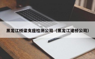 黑龙江桥梁支座检测公司（黑龙江建桥公司）